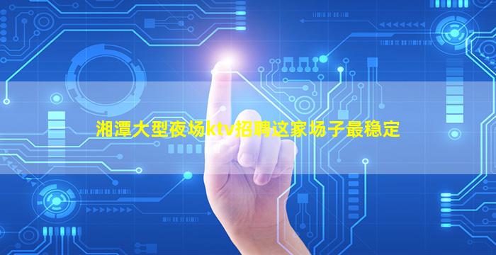 湘潭大型夜场ktv招聘这家场子最稳定